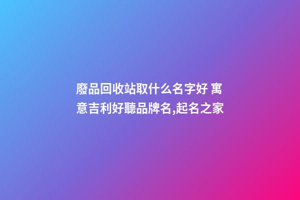廢品回收站取什么名字好 寓意吉利好聽品牌名,起名之家-第1張-商標起名-玄機派